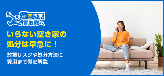 空き家の処分は早急に！放置リスクや処分方法に費用まで徹底解説