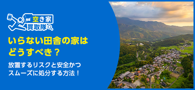 いらない田舎の家はどうすべき？放置するリスクや手放す方法を解説