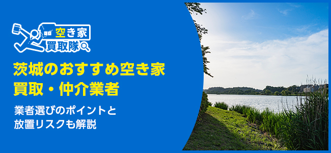 茨城のおすすめ空き家買取・仲介業者8選！業者選びのポイントと放置リスクも解説