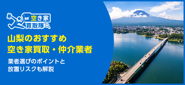 山梨のおすすめ空き家買取・仲介業者5選！業者選びのポイントと放置リスクも解説