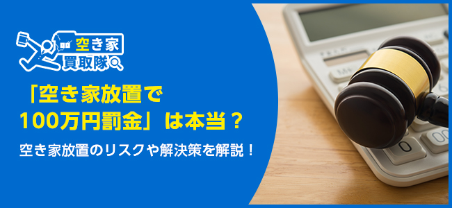 「空き家放置で100万円罰金」は本当？空き家放置のリスクや解決策