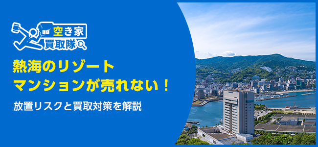 熱海のリゾートマンションが売れない！放置リスクと買取対策を解説