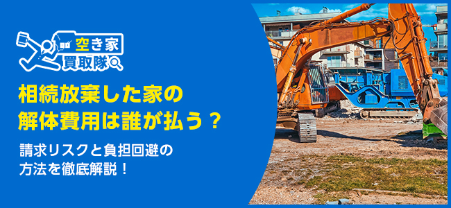 相続放棄した家の解体費用は誰が払う？請求リスクと負担回避の方法を徹底解説