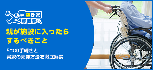 親が施設に入ったらするべき5つの手続きと実家の売却方法を徹底解説