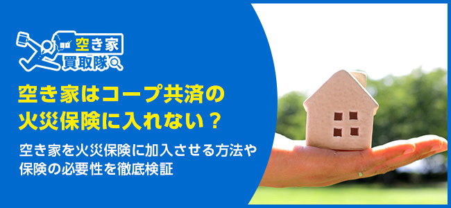 空き家はコープ共済の火災保険に入れない？保険の必要性を徹底検証
