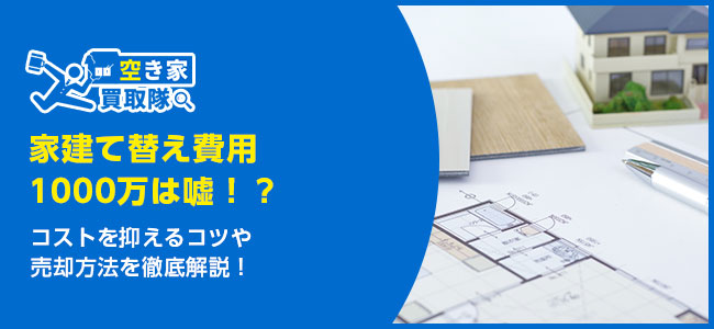 家建て替え費用1000万は嘘！？コストを抑えるコツや売却方法を解説